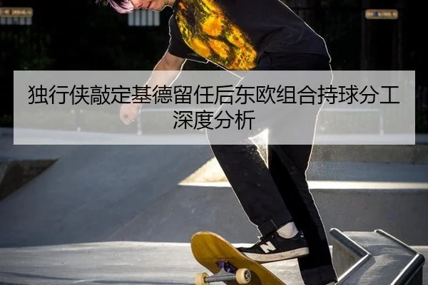 独行侠敲定基德留任后东欧组合持球分工深度分析